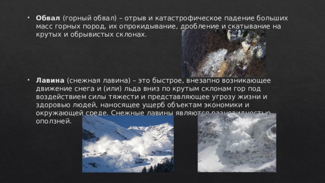 Обвал (горный обвал) – отрыв и катастрофическое падение больших масс горных пород, их опрокидывание, дробление и скатывание на крутых и обрывистых склонах. Лавина (снежная лавина) – это быстрое, внезапно возникающее движение снега и (или) льда вниз по крутым склонам гор под воздействием силы тяжести и представляющее угрозу жизни и здоровью людей, наносящее ущерб объектам экономики и окружающей среде. Снежные лавины являются разновидностью оползней. 