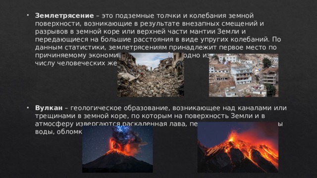 Землетрясение – это подземные толчки и колебания земной поверхности, возникающие в результате внезапных смещений и разрывов в земной коре или верхней части мантии Земли и передающиеся на большие расстояния в виде упругих колебаний. По данным статистики, землетрясениям принадлежит первое место по причиняемому экономическому ущербу и одно из первых мест – по числу человеческих жертв. Вулкан – геологическое образование, возникающее над каналами или трещинами в земной коре, по которым на поверхность Земли и в атмосферу извергаются раскаленная лава, пепел, горячие газы, пары воды, обломки горных пород.  