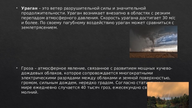 Ураган – это ветер разрушительной силы и значительной продолжительности. Ураган возникает внезапно в областях с резким перепадом атмосферного давления. Скорость урагана достигает 30 м/с и более. По своему пагубному воздействию ураган может сравниться с землетрясением. Гроза – атмосферное явление, связанное с развитием мощных кучево-дождевых облаков, которое сопровождается многократными электрическими разрядами между облаками и земной поверхностью, громом, сильным дождем, нередко градом. Согласно статистике, в мире ежедневно случается 40 тысяч гроз, ежесекундно сверкает 117 молний. 
