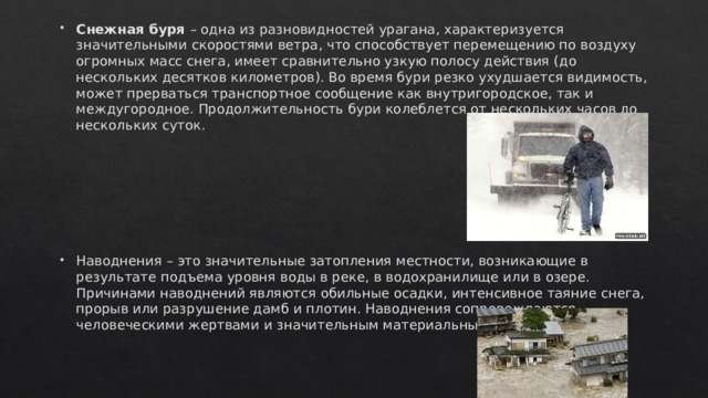 Снежная буря – одна из разновидностей урагана, характеризуется значительными скоростями ветра, что способствует перемещению по воздуху огромных масс снега, имеет сравнительно узкую полосу действия (до нескольких десятков километров). Во время бури резко ухудшается видимость, может прерваться транспортное сообщение как внутригородское, так и междугородное. Продолжительность бури колеблется от нескольких часов до нескольких суток. Наводнения – это значительные затопления местности, возникающие в результате подъема уровня воды в реке, в водохранилище или в озере. Причинами наводнений являются обильные осадки, интенсивное таяние снега, прорыв или разрушение дамб и плотин. Наводнения сопровождаются человеческими жертвами и значительным материальным ущербом. 