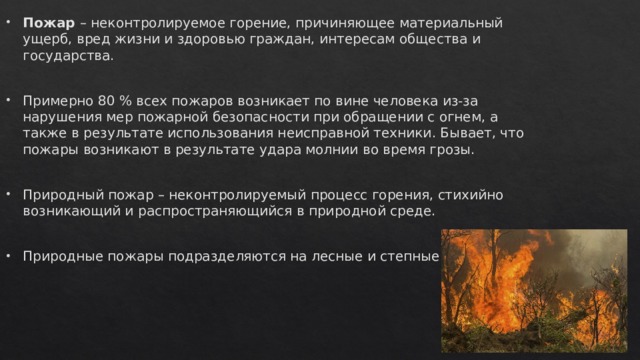Пожар – неконтролируемое горение, причиняющее материальный ущерб, вред жизни и здоровью граждан, интересам общества и государства. Примерно 80 % всех пожаров возникает по вине человека из-за нарушения мер пожарной безопасности при обращении с огнем, а также в результате использования неисправной техники. Бывает, что пожары возникают в результате удара молнии во время грозы. Природный пожар – неконтролируемый процесс горения, стихийно возникающий и распространяющийся в природной среде. Природные пожары подразделяются на лесные и степные пожары. 