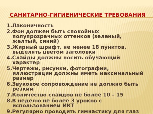 Санитарно-гигиенические требования 1.Лаконичность 2.Фон должен быть спокойных полупрозрачных оттенков (зеленый, желтый, синий) 3.Жирный шрифт, не менее 18 пунктов, выделять цветом заголовки 4.Слайды должны носить обучающий характер 5.Чертежи, рисунки, фотографии, иллюстрации должны иметь максимальный размер 6.Звуковое сопровождение не должно быть резким 7.Количество слайдов не более 10 – 15 8.В неделю не более 3 уроков с использованием ИКТ 9.Регулярно проводить гимнастику для глаз 