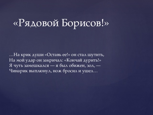 «Рядовой Борисов!» … На крик души «Оставь ее!» он стал шутить,  На мой удар он закричал: «Кончай дурить!»  Я чуть замешкался — я был обижен, зол, —  Чинарик выплюнул, нож бросил и ушел… 