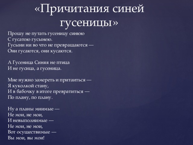 «Причитания синей гусеницы» Прошу не путать гусеницу синюю С гусатою гусынею. Гусыни ни во что не превращаются — Они гусаются, они кусаются. А Гусеница Синяя не птица И не гусица, а гусеница. Мне нужно замереть и притаиться — Я куколкой стану, И в бабочку в итоге превратиться — По плану, по плану. Ну а планы мнимые — Не мои, не мои, И невыполнимые — Не мои, не мои, Вот осуществимые — Вы мои, вы мои! 