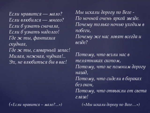 Мы искали дорогу по Веге - По ночной очень яркой звезде. Почему только ночью уходим в побеги, Почему же нас ловят всегда и везде?  Потому, что везли нас в телятниках скопом, Потому, что не помним дорогу назад, Потому, что сидели в бараках без окон, Потому, что отвыкли от света глаза! Если нравится — мало?  Если влюбился — много?  Если б узнать сначала,  Если б узнать надолго!  Где ж ты, фантазия скудная,  Где ж ты, словарный запас!  Милая, нежная, чудная!..  Эх, не влюбиться бы в вас!      ( «Если нравится – мало?...») («Мы искали дорогу по Веге…») 
