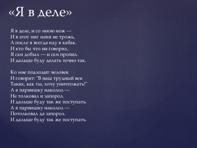 «Я в деле» Я в деле, и со мною нож — И в этот миг меня не трожь, А после я всегда иду в кабак. И кто бы что ни говорил, Я сам добыл — и сам пропил. И дальше буду делать точно так.   Ко мне подходит человек И говорит: 