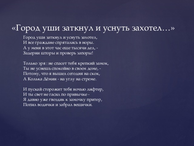 «Город уши заткнул и уснуть захотел…» Город уши заткнул и уснуть захотел, И все граждане спрятались в норы. А у меня в этот час еще тысячи дел, - Задерни шторы и проверь запоры! Только зря : не спасет тебя крепкий замок, Ты не уснешь спокойно в своем доме, - Потому, что я вышел сегодня на скок, А Колька Дёмин - на углу на стреме. И пускай сторожит тебя ночью лифтер, И ты свет не гасил по привычке - Я давно уже гвоздик к замочку притер, Попил водички и забрал вещички. Ты увидел, услышал - как листья дрожат Твои тощие, хилые мощи, - Дело сделал свое я - и тут же назад, А вещи - теще в Марьиной роще. А потом - до утра можно пить и гулять, Чтоб звенели и пели гитары, И спокойно уснуть, чтобы не увидать Во сне кошмары, мусоров и нары. Когда город уснул, когда город затих Для меня лишь начало работы... Спите, граждане, в теплых квартирках своих - Спокойной ночи, до будущей субботы! 