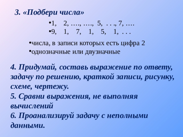 3. «Подбери числа» 1, 2, …., …., 5, . . ., 7, …. 9, 1, 7, 1, 5, 1, . . . числа, в записи которых есть цифра 2 однозначные или двузначные 4. Придумай, составь выражение по ответу, задачу по решению, краткой записи, рисунку, схеме, чертежу. 5. Сравни выражения, не выполняя вычислений 6. Проанализируй задачу с неполными данными. 