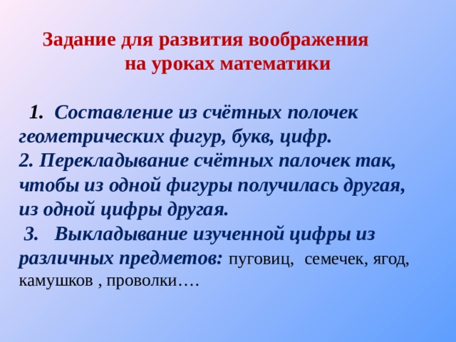 Задание для развития воображения на уроках математики  1. Составление из счётных полочек геометрических фигур, букв, цифр. 2. Перекладывание счётных палочек так, чтобы из одной фигуры получилась другая, из одной цифры другая.  3. Выкладывание изученной цифры из различных предметов:  пуговиц,  семечек, ягод, камушков , проволки…. 