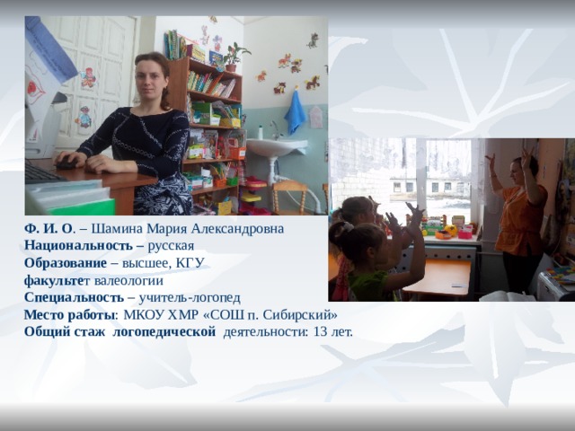 Ф. И. О . – Шамина Мария Александровна Национальность – русская Образование – высшее, КГУ факульте т валеологии Специальность – учитель-логопед Место работы : МКОУ ХМР «СОШ п. Сибирский» Общий стаж логопедической деятельности: 13 лет. 