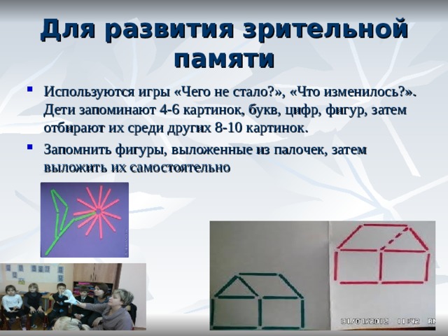 Для развития зрительной памяти Используются игры «Чего не стало?», «Что изменилось?». Дети запоминают 4-6 картинок, букв, цифр, фигур, затем отбирают их среди других 8-10 картинок. Запомнить фигуры, выложенные из палочек, затем выложить их самостоятельно 