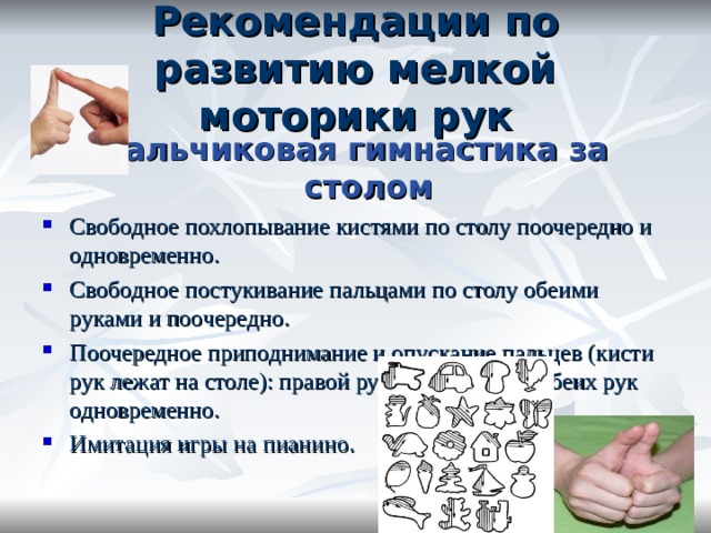 Рекомендации по развитию мелкой моторики рук пальчиковая гимнастика за столом Свободное похлопывание кистями по столу поочередно и одновременно. Свободное постукивание пальцами по столу обеими руками и поочередно. Поочередное приподнимание и опускание пальцев (кисти рук лежат на столе): правой руки, левой руки; обеих рук одновременно. Имитация игры на пианино. 