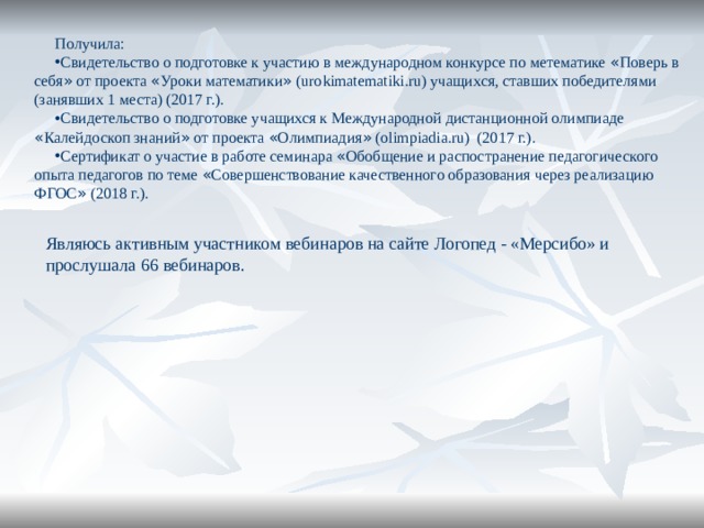 Получила: Свидетельство о подготовке к участию в международном конкурсе по метематике « Поверь в себя » от проекта « Уроки математики » (urokimatematiki.ru) учащихся, ставших победителями (занявших 1 места) (2017 г.). Свидетельство о подготовке учащихся к Международной дистанционной олимпиаде « Калейдоскоп знаний » от проекта « Олимпиадия » (olimpiadia.ru) (2017 г.). Сертификат о участие в работе семинара « Обобщение и распостранение педагогического опыта педагогов по теме « Совершенствование качественного образования через реализацию ФГОС » (2018 г.). Являюсь активным участником вебинаров на сайте Логопед - «Мерсибо» и прослушала 66 вебинаров. 