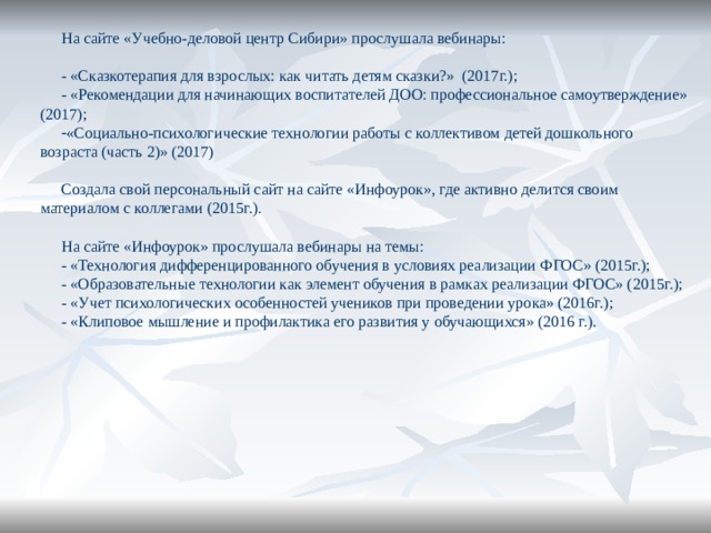 На сайте «Учебно-деловой центр Сибири» прослушала вебинары: - «Сказкотерапия для взрослых: как читать детям сказки?» (2017г.); - «Рекомендации для начинающих воспитателей ДОО: профессиональное самоутверждение» (2017); «Социально-психологические технологии работы с коллективом детей дошкольного возраста (часть 2)» (2017) Создала свой персональный сайт на сайте «Инфоурок», где активно делится своим материалом с коллегами (2015г.). На сайте «Инфоурок» прослушала вебинары на темы: - «Технология дифференцированного обучения в условиях реализации ФГОС» (2015г.); - «Образовательные технологии как элемент обучения в рамках реализации ФГОС» (2015г.); - «Учет психологических особенностей учеников при проведении урока» (2016г.); - «Клиповое мышление и профилактика его развития у обучающихся» (2016 г.). 