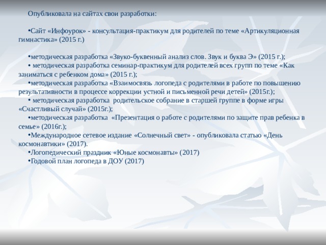 Опубликовала на сайтах свои разработки: Сайт «Инфоурок» - консультация-практикум для родителей по теме «Артикуляционная гимнастика» (2015 г.) методическая разработка «Звуко-буквенный анализ слов. Звук и буква Э» (2015 г.);  методическая разработка семинар-практикум для родителей всех групп по теме «Как заниматься с ребенком дома» (2015 г.); методическая разработка «Взаимосвязь логопеда с родителями в работе по повышению результативности в процессе коррекции устной и письменной речи детей» (2015г.);  методическая разработка родительское собрание в старшей группе в форме игры «Счастливый случай» (2015г.); методическая разработка «Презентация о работе с родителями по защите прав ребенка в семье» (2016г.); Международное сетевое издание «Солнечный свет» - опубликовала статью «День космонавтики» (2017). Логопедический праздник «Юные космонавты» (2017) Годовой план логопеда в ДОУ (2017) 
