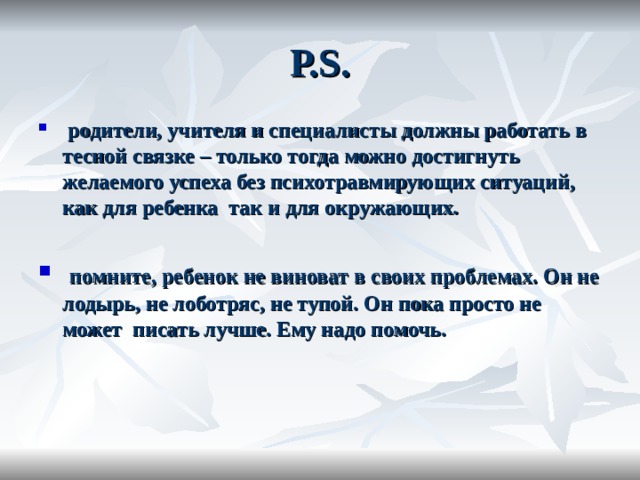 Р. S .  родители, учителя и специалисты должны работать в тесной связке – только тогда можно достигнуть желаемого успеха без психотравмирующих ситуаций, как для ребенка так и для окружающих.  помните, ребенок не виноват в своих проблемах. Он не лодырь, не лоботряс, не тупой. Он пока просто не может писать лучше. Ему надо помочь.  