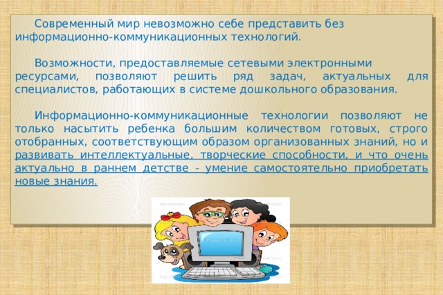  Современный мир невозможно себе представить без информационно-коммуникационных технологий.  Возможности, предоставляемые сетевыми электронными ресурсами, позволяют решить ряд задач, актуальных для специалистов, работающих в системе дошкольного образования.  Информационно-коммуникационные технологии позволяют не только насытить ребенка большим количеством готовых, строго отобранных, соответствующим образом организованных знаний, но и развивать интеллектуальные, творческие способности, и что очень актуально в раннем детстве - умение самостоятельно приобретать новые знания. 
