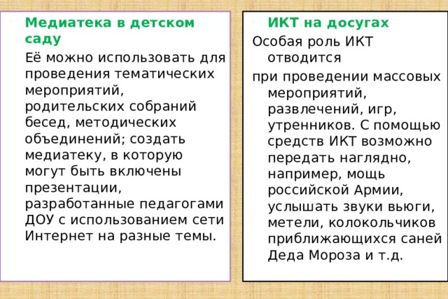 Медиатека в детском саду Её можно использовать для проведения тематических мероприятий, родительских собраний бесед, методических объединений; создать медиатеку, в которую могут быть включены презентации, разработанные педагогами ДОУ с использованием сети Интернет на разные темы. ИКТ на досугах Особая роль ИКТ отводится при проведении массовых мероприятий, развлечений, игр, утренников. С помощью средств ИКТ возможно передать наглядно, например, мощь российской Армии, услышать звуки вьюги, метели, колокольчиков приближающихся саней Деда Мороза и т.д. 