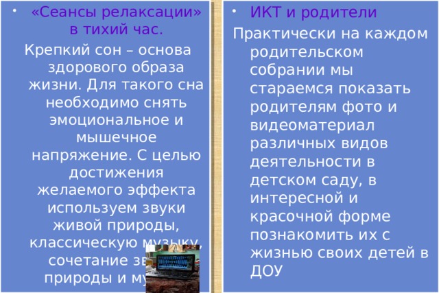 ИКТ и родители «Сеансы релаксации» в тихий час. Практически на каждом родительском собрании мы стараемся показать родителям фото и видеоматериал различных видов деятельности в детском саду, в интересной и красочной форме познакомить их с жизнью своих детей в ДОУ Крепкий сон – основа здорового образа жизни. Для такого сна необходимо снять эмоциональное и мышечное напряжение. С целью достижения желаемого эффекта используем звуки живой природы, классическую музыку, сочетание звуков природы и музыки 
