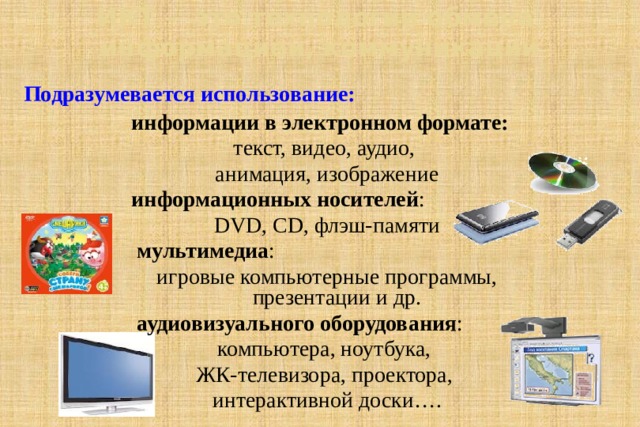 ИКТ – это технологии обмена  информацией, коммуникации Подразумевается использование: информации в электронном формате:  текст, видео, аудио, анимация, изображение информационных носителей : DVD, CD, флэш-памяти  мультимедиа : игровые компьютерные программы, презентации и др.  аудиовизуального оборудования : компьютера, ноутбука, ЖК-телевизора, проектора, интерактивной доски…. 