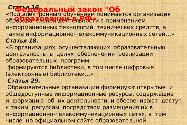  Статья 16. « Под электронным обучением понимается организация образовательной деятельности с применением информационных технологий, технических средств, а также информационно-телекоммуникационных сетей…» Статья 18. «В организациях, осуществляющих образовательную  деятельность, в целях  обеспечения  реализации  образовательных  программ   формируются библиотеки, в том числе цифровые (электронные) библиотеки…»  Статья 29.  Образовательные организации формируют открытые  и общедоступные информационные ресурсы, содержащие  информацию  об  их деятельности, и обеспечивают  доступ  к таким  ресурсам  посредством размещения их в информационно-телекоммуникационных сетях, в  том  числе  на официальном сайте образовательной организации в сети 