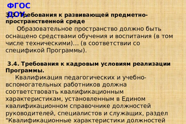 ФГОС ДОУ.  3.3. Требования к развивающей предметно-пространственной среде  Образовательное пространство должно быть оснащено средствами обучения и воспитания (в том числе техническими)… (в соответствии со спецификой Программы).   3.4. Требования к кадровым условиям реализации Программы.  Квалификация педагогических и учебно-вспомогательных работников должна соответствовать квалификационным характеристикам, установленным в Едином квалификационном справочнике должностей руководителей, специалистов и служащих, раздел 