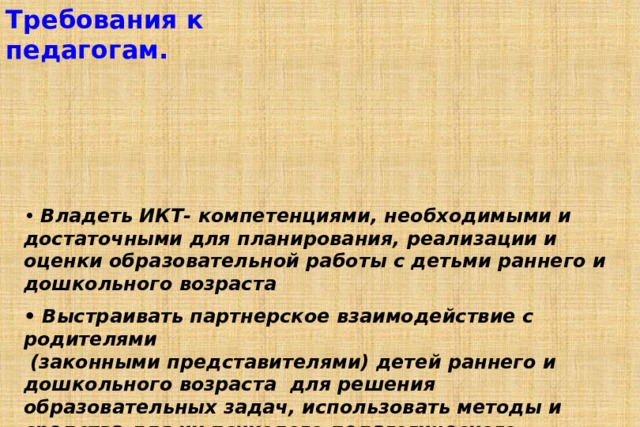Требования к педагогам.   Профессиональный стандарт  «Педагог (педагогическая деятельность в дошкольном, начальном общем, основном общем, среднем общем образовании) (воспитатель, учитель)»  от 18 октября 2013 года.   • Владеть ИКТ- компетенциями, необходимыми и достаточными для планирования, реализации и оценки образовательной работы с детьми раннего и дошкольного возраста  • Выстраивать партнерское взаимодействие с родителями  (законными представителями) детей раннего и дошкольного возраста для решения образовательных задач, использовать методы и средства для их психолого-педагогического просвещения. 