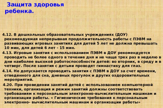  Защита здоровья ребенка. «Гигиенические требования к персональным электронно- вычислительным машинам и организации работы»  Сан ПиН 2.2.2/2.4.1340-03 4.12. В дошкольных образовательных учреждениях (ДОУ) рекомендуемая непрерывная продолжительность работы с ПЭВМ на развивающих игровых занятиях для детей 5 лет не должна превышать 10 мин, для детей 6 лет - 15 мин. 4.13. Игровые занятия с использованием ПЭВМ в ДОУ рекомендуется проводить не более одного в течение дня и не чаще трех раз в неделю в дни наиболее высокой работоспособности детей: во вторник, в среду и в четверг. После занятия с детьми проводят гимнастику для глаз. 4.14. Не допускается проводить занятия с ПЭВМ в ДОУ за счет времени, отведенного для сна, дневных прогулок и других оздоровительных мероприятий.  4.20. При проведении занятий детей с использованием компьютерной техники, организация и режим занятий должны соответствовать требованиям к персональным электронно-вычислительным машинам и организации работы. « Гигиенические требования к персональным электронно- вычислительным машинам и организации работы»   