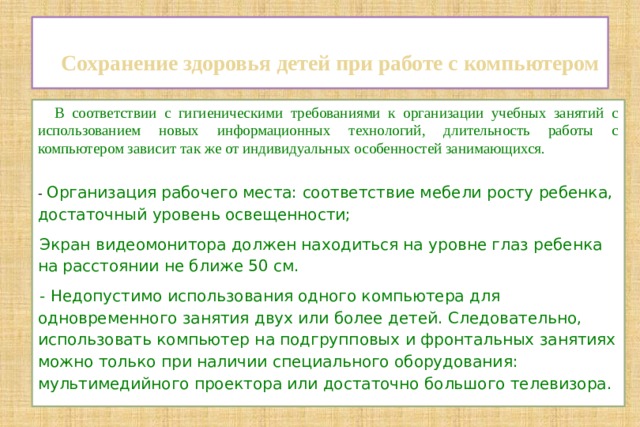   Сохранение здоровья детей при работе с компьютером    В соответствии с гигиеническими требованиями к организации учебных занятий с использованием новых информационных технологий, длительность работы с компьютером зависит так же от индивидуальных особенностей занимающихся. - Организация рабочего места: соответствие мебели росту ребенка, достаточный уровень освещенности; Экран видеомонитора должен находиться на уровне глаз ребенка на расстоянии не ближе 50 см. - Недопустимо использования одного компьютера для одновременного занятия двух или более детей. Следовательно, использовать компьютер на подгрупповых и фронтальных занятиях можно только при наличии специального оборудования: мультимедийного проектора или достаточно большого телевизора. 