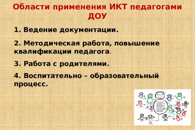 Области применения ИКТ педагогами ДОУ   1. Ведение документации. 2. Методическая работа, повышение квалификации педагога .  3. Работа с родителями.   4. Воспитательно – образовательный процесс. 