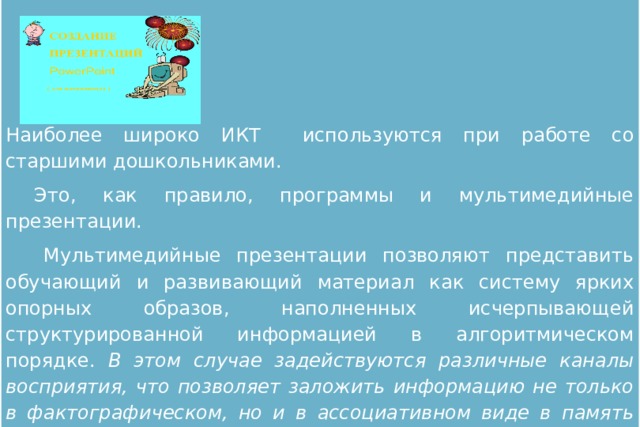 Наиболее широко ИКТ используются при работе со старшими дошкольниками.  Это, как правило, программы и мультимедийные презентации.   Мультимедийные презентации позволяют представить обучающий и развивающий материал как систему ярких опорных образов, наполненных исчерпывающей структурированной информацией в алгоритмическом порядке. В этом случае задействуются различные каналы восприятия, что позволяет заложить информацию не только в фактографическом, но и в ассоциативном виде в память детей .  