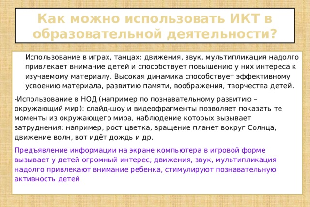 Как можно использовать ИКТ в образовательной деятельности? Использование в играх, танцах: движения, звук, мультипликация надолго привлекает внимание детей и способствует повышению у них интереса к изучаемому материалу. Высокая динамика способствует эффективному усвоению материала, развитию памяти, воображения, творчества детей. -Использование в НОД (например по познавательному развитию – окружающий мир): слайд-шоу и видеофрагменты позволяет показать те моменты из окружающего мира, наблюдение которых вызывает затруднения: например, рост цветка, вращение планет вокруг Солнца, движение волн, вот идёт дождь и др.  Предъявление информации на экране компьютера в игровой форме вызывает у детей огромный интерес; движения, звук, мультипликация надолго привлекают внимание ребенка, стимулируют познавательную активность детей 