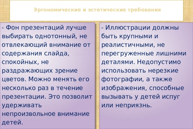   Эргономические и эстетические требования   - Фон презентаций лучше выбирать однотонный, не отвлекающий внимание от содержания слайда, спокойных, не раздражающих зрение цветов. Можно менять его несколько раз в течение презентации. Это позволит удерживать непроизвольное внимание детей. - Иллюстрации должны быть крупными и реалистичными, не перегруженные лишними деталями. Недопустимо использовать нерезкие фотографии, а также изображения, способные вызывать у детей испуг или неприязнь. 