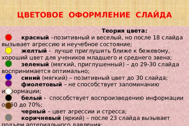 ЦВЕТОВОЕ ОФОРМЛЕНИЕ СЛАЙДА  Теория цвета:  красный –позитивный и веселый, но после 18 слайда вызывает агрессию и неучебное состояние;  желтый - лучше приглушить ближе к бежевому, хороший цвет для учеников младшего и среднего звена;  зеленый (мягкий, приглушенный) – до 29-30 слайда воспринимается оптимально;  синий (мягкий) – позитивный цвет до 30 слайда;  фиолетовый – не способствует запоминанию информации;  белый - способствует воспроизведению информации от 50 до 70%;  черный – цвет агрессии и стресса;  коричневый  (яркий) – после 23 слайда вызывает подъем артериального давления;  серый – вызывает тревогу. 