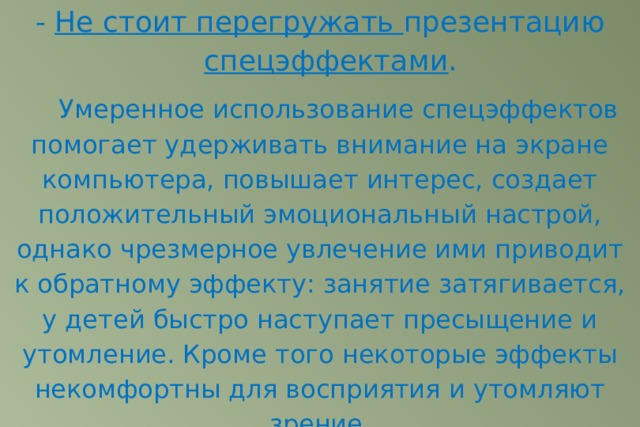 - Не стоит перегружать презентацию спецэффектами .   Умеренное использование спецэффектов помогает удерживать внимание на экране компьютера, повышает интерес, создает положительный эмоциональный настрой, однако чрезмерное увлечение ими приводит к обратному эффекту: занятие затягивается, у детей быстро наступает пресыщение и утомление. Кроме того некоторые эффекты некомфортны для восприятия и утомляют зрение. 