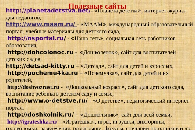 Полезные сайты http :// planetadetstva . net / -  « Планета детства » , интернет-журнал для педагогов, http://www.maam.ru/ - « МААМ » , международный образовательный портал, учебные материалы для детского сада,  http :// nsportal . ru /  - « Наша сеть » , социальная сеть работников образования,  http://dohcolonoc.ru  - « Дошколенок » , сайт для воспитателей детских садов, http://detsad-kitty.ru  –  « Детсад » , сайт для детей и взрослых,  http://pochemu4ka.ru  –  « Почемучка » , сайт для детей и их родителей,  http://doshvozrast.ru  - « Дошкольный возраст » , сайт для детского сада, воспитание ребенка в детском саду и семье,  http://www.o-detstve.ru/  - « О детстве » , педагогический интернет-портал,  http://doshkolnik.ru/  - « Дошкольник » , сайт для всей семьи,  http://igrateshka.ru/  - «Игратешка», игры, игрушки, викторины, головоломки, развлечения, розыгрыши, фокусы, сценарии праздников и др.  