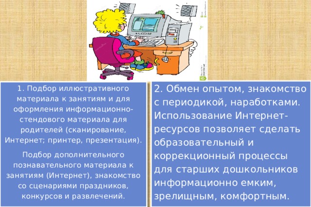 2. Обмен опытом, знакомство с периодикой, наработками. Использование Интернет-ресурсов позволяет сделать образовательный и коррекционный процессы для старших дошкольников информационно емким, зрелищным, комфортным. 1. Подбор иллюстративного материала к занятиям и для оформления информационно-стендового материала для родителей (сканирование, Интернет; принтер, презентация). Подбор дополнительного познавательного материала к занятиям (Интернет), знакомство со сценариями праздников, конкурсов и развлечений. 