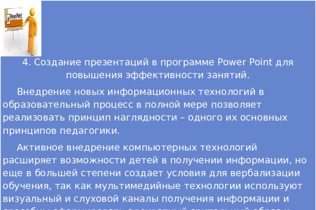 4. Создание презентаций в программе Рower Рoint для повышения эффективности занятий.  Внедрение новых информационных технологий в образовательный процесс в полной мере позволяет реализовать принцип наглядности – одного их основных принципов педагогики.  Активное внедрение компьютерных технологий расширяет возможности детей в получении информации, но еще в большей степени создает условия для вербализации обучения, так как мультимедийные технологии используют визуальный и слуховой каналы получения информации и способны сформировать адекватный зрительный образ и стать эффективным средством наглядности в коррекционно-развивающей работе с детьми. 