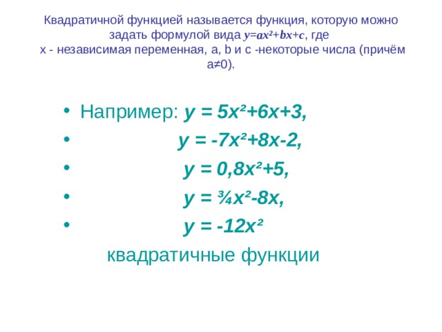 Квадратичной функцией называется функция, которую можно задать формулой вида y=ax² + bx+c , где  х - независимая переменная, a, b и с -некоторые числа (причём а≠0). Например: у = 5х ² +6х+3,  у = -7х ² +8х-2,  у = 0,8х ² +5,  у = ¾ х ² -8х,  у = -12х ²   квадратичные функции 