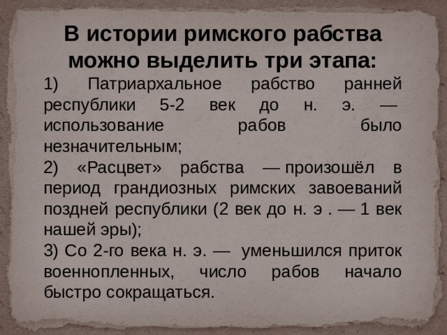 В истории римского рабства можно выделить три этапа: 1) Патриархальное рабство ранней республики 5-2 век до н. э. —  использование рабов было незначительным; 2) «Расцвет» рабства — произошёл в период грандиозных римских завоеваний поздней республики (2 век до н. э . — 1 век нашей эры); 3) Со 2-го века н. э. —  уменьшился приток военнопленных, число рабов начало быстро сокращаться. 