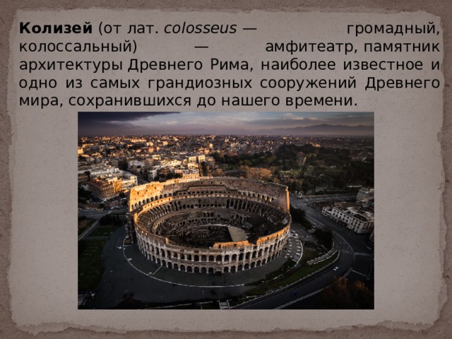 Колизей  (от лат.  colosseus  — громадный, колоссальный) — амфитеатр, памятник архитектуры Древнего Рима, наиболее известное и одно из самых грандиозных сооружений Древнего мира, сохранившихся до нашего времени. 