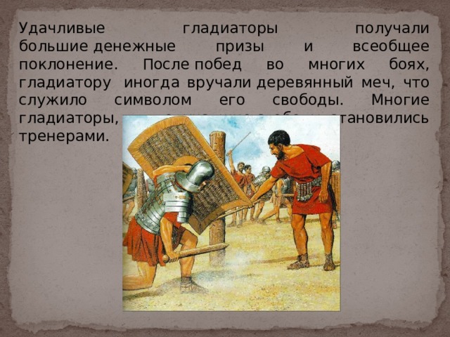 Удачливые гладиаторы получали большие денежные призы и всеобщее поклонение. После побед во многих боях, гладиатору  иногда вручали деревянный меч, что служило символом его свободы. Многие гладиаторы, получавшие свободу, становились тренерами. 
