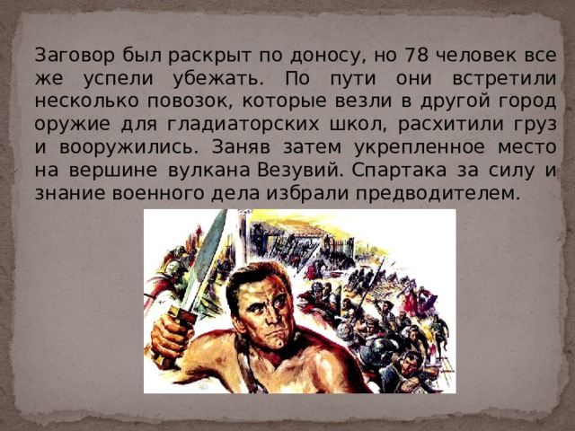 Заговор был раскрыт по доносу, но 78 человек все же успели убежать. По пути они встретили несколько повозок, которые везли в другой город оружие для гладиаторских школ, расхитили груз и вооружились. Заняв затем укрепленное место на вершине вулкана Везувий. Спартака за силу и знание военного дела избрали предводителем. 