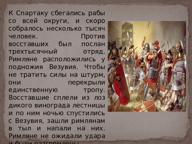 К Спартаку сбегались рабы со всей округи, и скоро собралось несколько тысяч человек. Против восставших был послан трехтысячный отряд. Римляне расположились у подножия Везувия. Чтобы не тратить силы на штурм, они перекрыли единственную тропу. Восставшие сплели из лоз дикого винограда лестницы и по ним ночью спустились с Везувия, зашли римлянам в тыл и напали на них. Римляне не ожидали удара и были разгромлены. 