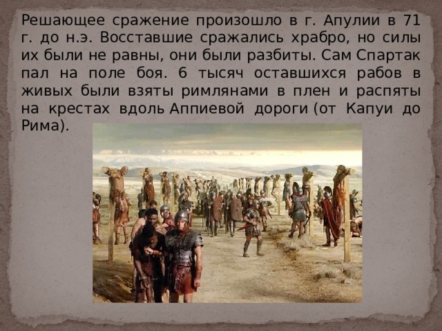 Решающее сражение произошло в г. Апулии в 71 г. до н.э. Восставшие сражались храбро, но силы их были не равны, они были разбиты. Сам Спартак пал на поле боя. 6 тысяч оставшихся рабов в живых были взяты римлянами в плен и распяты на крестах вдоль Аппиевой дороги (от Капуи до Рима).    