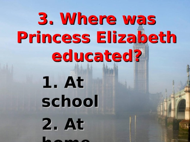 3. Where was Princess Elizabeth educated? 1. At school 2. At home  