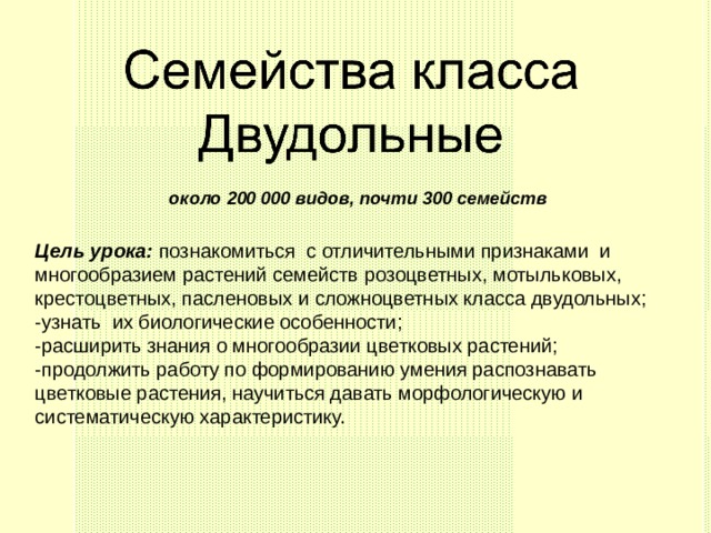 около 200 000 видов, почти 300 семейств Цель урока: познакомиться с отличительными признаками и многообразием растений семейств розоцветных, мотыльковых, крестоцветных, пасленовых и сложноцветных класса двудольных; -узнать их биологические особенности; -расширить знания о многообразии цветковых растений; -продолжить работу по формированию умения распознавать цветковые растения, научиться давать морфологическую и систематическую характеристику. 