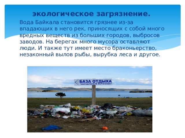 экологическое загрязнение. Вода Байкала становится грязнее из-за впадающих в него рек, приносящих с собой много вредных веществ из больших городов, выбросов заводов. На берегах много мусора оставляют люди. И также тут имеет место браконьерство, незаконный вылов рыбы, вырубка леса и другое. 