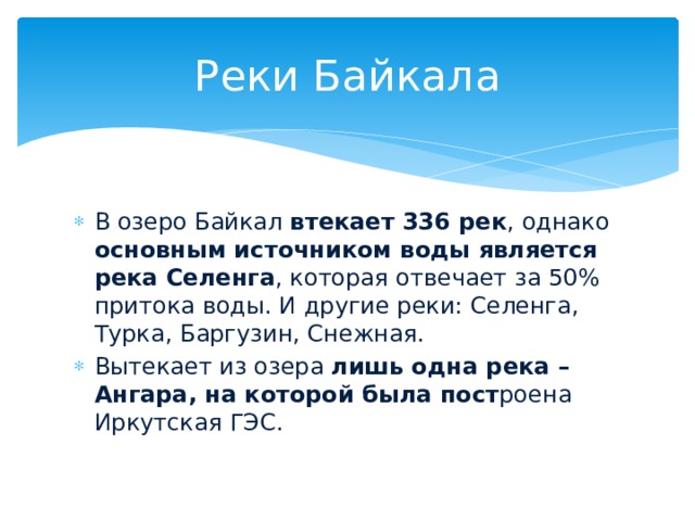 Реки Байкала В озеро Байкал втекает 336 рек , однако основным источником воды является река Селенга , которая отвечает за 50% притока воды. И другие реки: Селенга, Турка, Баргузин, Снежная. Вытекает из озера лишь одна река – Ангара, на которой была пост роена Иркутская ГЭС. 
