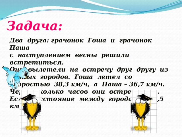 Задача: Два друга: грачонок Гоша и грачонок Паша с наступлением весны решили встретиться. Они вылетели на встречу друг другу из разных городов. Гоша летел со скоростью 38,3 км/ч, а Паша – 36,7 км/ч. Через сколько часов они встретятся. Если, расстояние между городами 157,5 км .